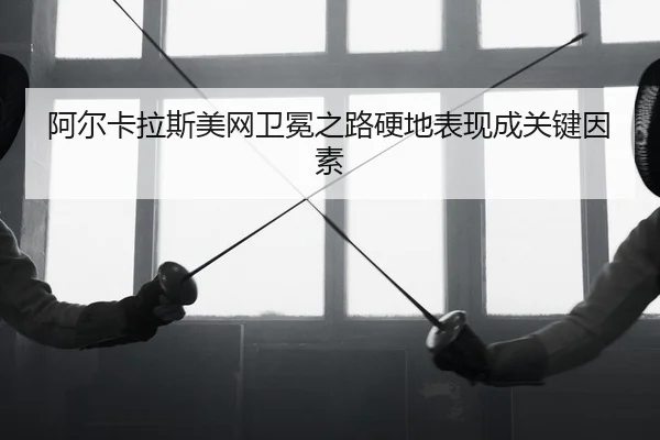 阿尔卡拉斯美网卫冕之路硬地表现成关键因素